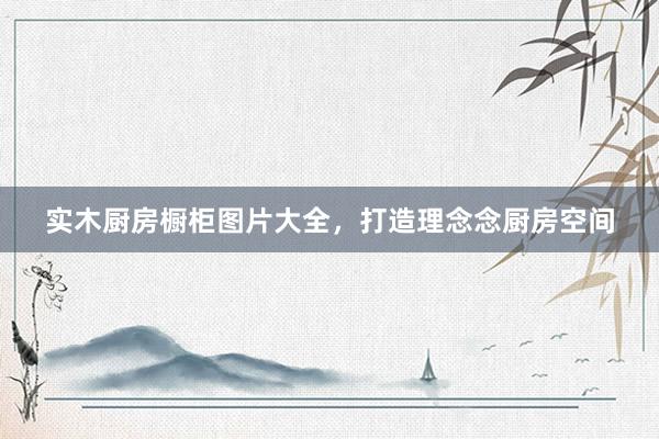 实木厨房橱柜图片大全，打造理念念厨房空间
